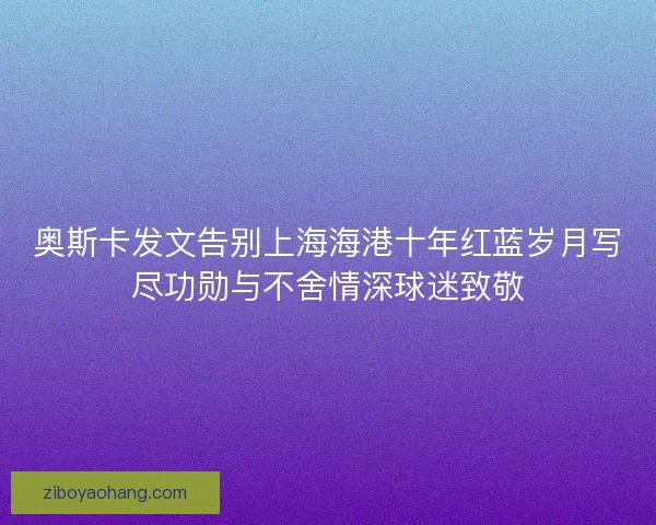 奥斯卡发文告别上海海港十年红蓝岁月写尽功勋与不舍情深球迷致敬