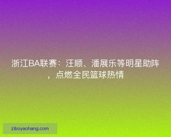 浙江BA联赛：汪顺、潘展乐等明星助阵，点燃全民篮球热情