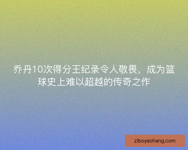 乔丹10次得分王纪录令人敬畏，成为篮球史上难以超越的传奇之作