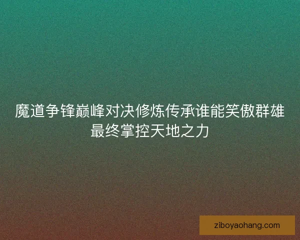 魔道争锋巅峰对决修炼传承谁能笑傲群雄最终掌控天地之力