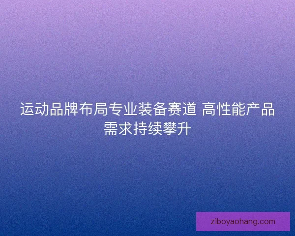 运动品牌布局专业装备赛道 高性能产品需求持续攀升