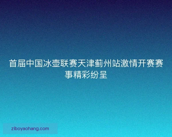 首届中国冰壶联赛天津蓟州站激情开赛赛事精彩纷呈
