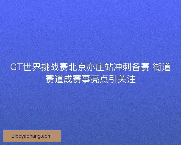 GT世界挑战赛北京亦庄站冲刺备赛 街道赛道成赛事亮点引关注