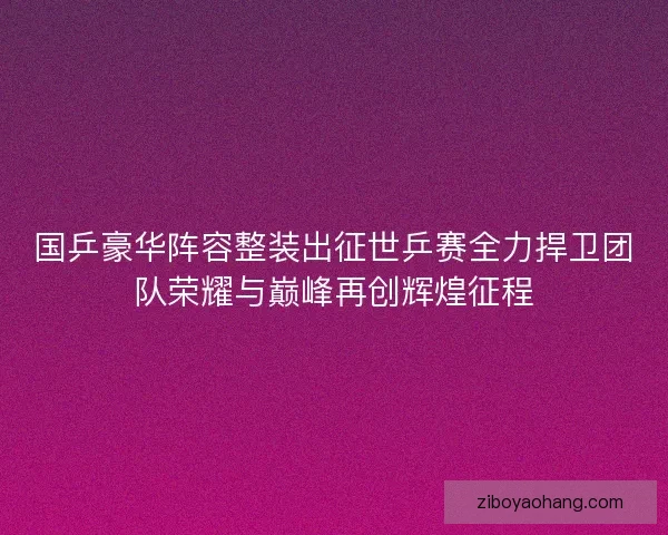 国乒豪华阵容整装出征世乒赛全力捍卫团队荣耀与巅峰再创辉煌征程
