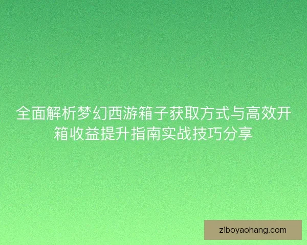 全面解析梦幻西游箱子获取方式与高效开箱收益提升指南实战技巧分享