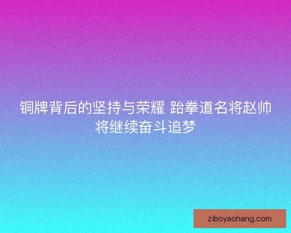 铜牌背后的坚持与荣耀 跆拳道名将赵帅将继续奋斗追梦