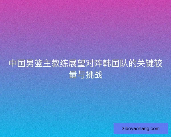 中国男篮主教练展望对阵韩国队的关键较量与挑战
