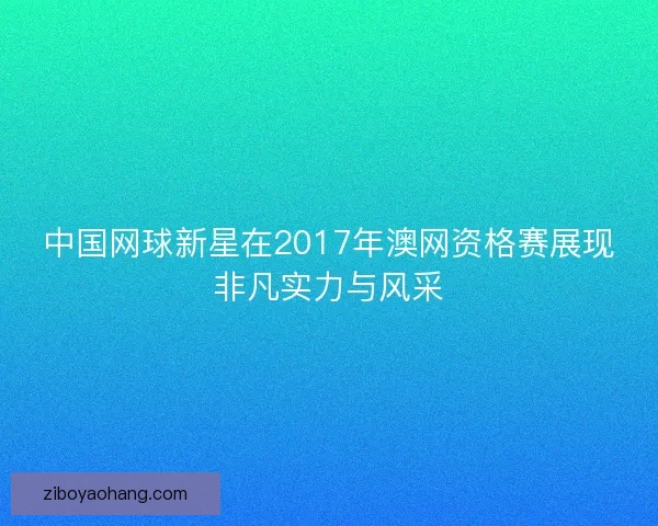 中国网球新星在2017年澳网资格赛展现非凡实力与风采 中国网球新星在2017年澳网资格赛展现非凡实力与风采