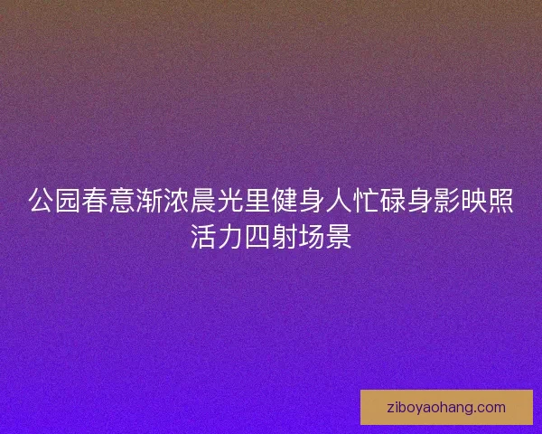 公园春意渐浓晨光里健身人忙碌身影映照活力四射场景