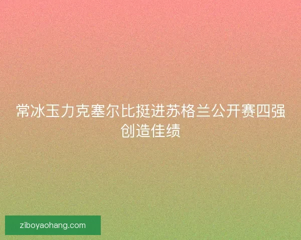 常冰玉力克塞尔比挺进苏格兰公开赛四强创造佳绩