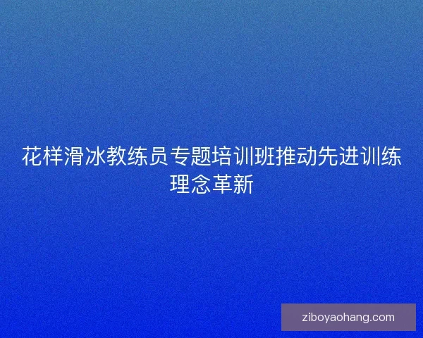 花样滑冰教练员专题培训班推动先进训练理念革新 花样滑冰教练员专题培训班推动先进训练理念革新