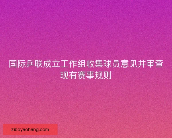 国际乒联成立工作组收集球员意见并审查现有赛事规则