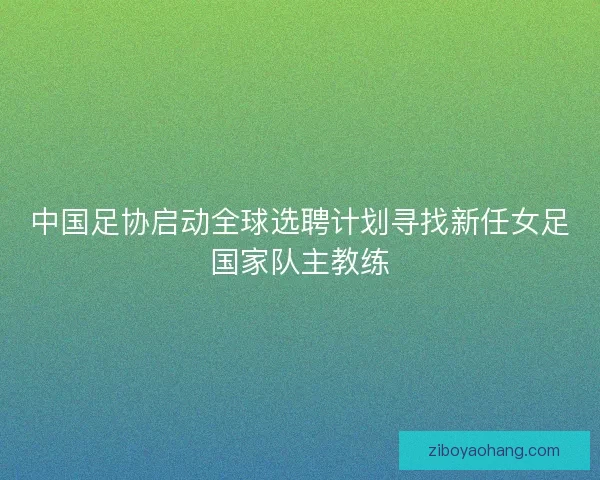 中国足协启动全球选聘计划寻找新任女足国家队主教练 中国足协启动全球选聘计划寻找新任女足国家队主教练