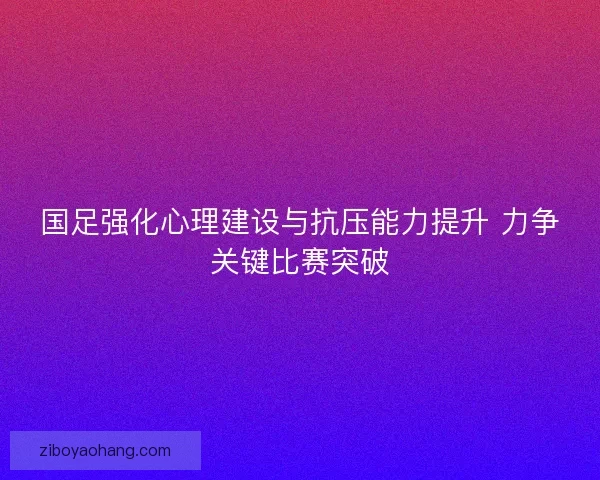 国足强化心理建设与抗压能力提升 力争关键比赛突破