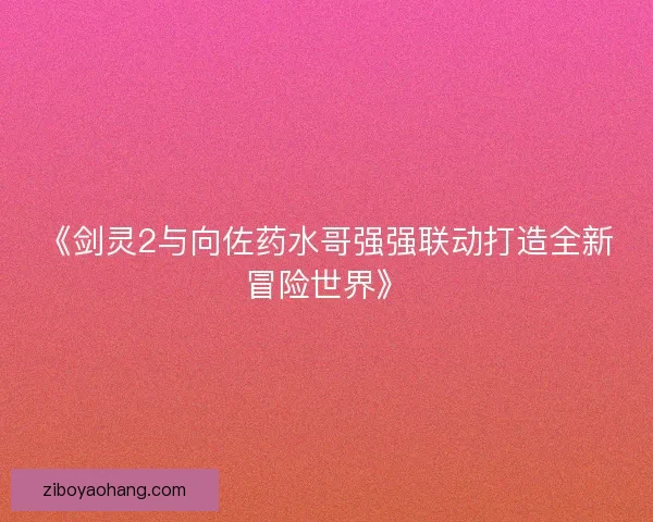 《剑灵2与向佐药水哥强强联动打造全新冒险世界》 《剑灵2与向佐药水哥强强联动打造全新冒险世界》