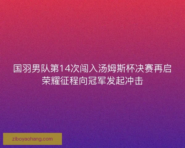 国羽男队第14次闯入汤姆斯杯决赛再启荣耀征程向冠军发起冲击 国羽男队第14次闯入汤姆斯杯决赛再启荣耀征程向冠军发起冲击