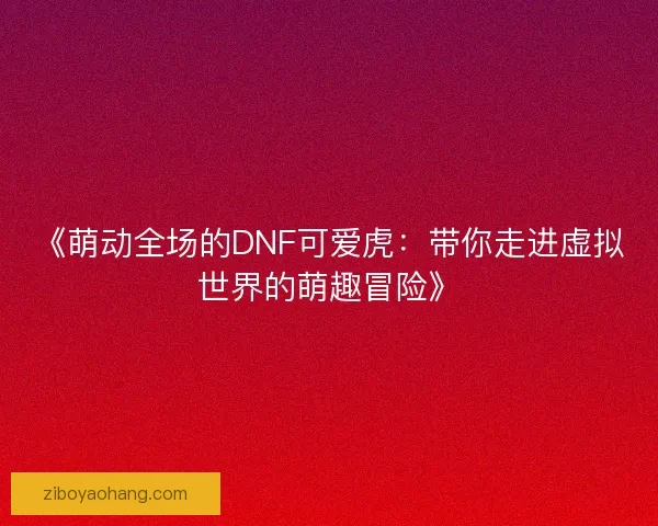 《萌动全场的DNF可爱虎：带你走进虚拟世界的萌趣冒险》