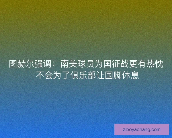 图赫尔强调：南美球员为国征战更有热忱 不会为了俱乐部让国脚休息