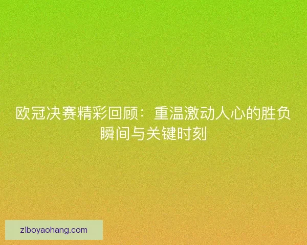 欧冠决赛精彩回顾：重温激动人心的胜负瞬间与关键时刻